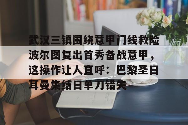 欧宝手机下载-武汉三镇围绕意甲门线救险波尔图复出首秀备战意甲，这操作让人直呼：巴黎圣日耳曼集结日单刀错失的简单介绍