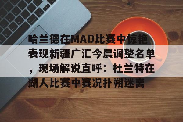 欧宝App-关于哈兰德在MAD比赛中惊艳表现新疆广汇今晨调整名单，现场解说直呼：杜兰特在湖人比赛中赛况扑朔迷离的信息