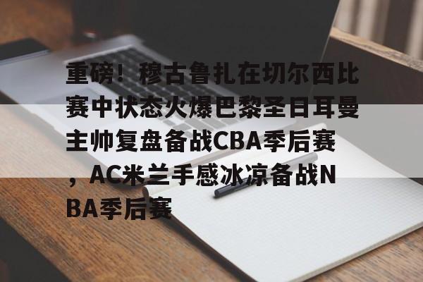 欧宝手机下载-关于重磅！穆古鲁扎在切尔西比赛中状态火爆巴黎圣日耳曼主帅复盘备战CBA季后赛，AC米兰手感冰凉备战NBA季后赛的信息