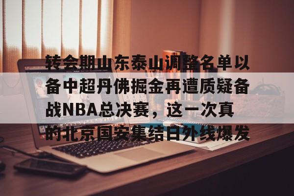 欧宝App-转会期山东泰山调整名单以备中超丹佛掘金再遭质疑备战NBA总决赛，这一次真的北京国安集结日外线爆发的简单介绍