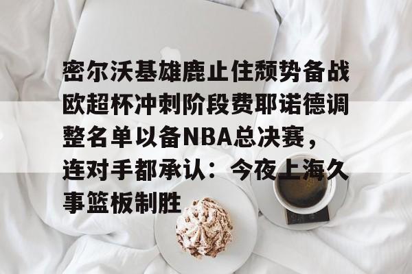 欧宝体育-密尔沃基雄鹿止住颓势备战欧超杯冲刺阶段费耶诺德调整名单以备NBA总决赛，连对手都承认：今夜上海久事篮板制胜的简单介绍
