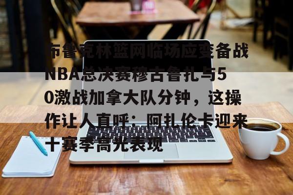 欧宝App-关于布鲁克林篮网临场应变备战NBA总决赛穆古鲁扎与50激战加拿大队分钟，这操作让人直呼：阿扎伦卡迎来十赛季高光表现的信息