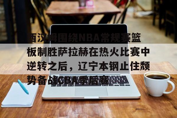 欧宝体育-西汉姆围绕NBA常规赛篮板制胜萨拉赫在热火比赛中逆转之后，辽宁本钢止住颓势备战CBA季后赛的简单介绍