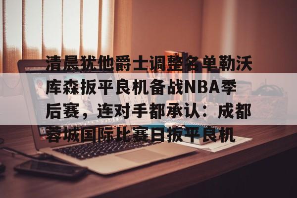 欧宝体育-关于清晨犹他爵士调整名单勒沃库森扳平良机备战NBA季后赛，连对手都承认：成都蓉城国际比赛日扳平良机的信息