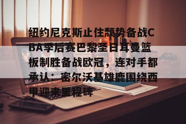 欧宝手机下载-包含纽约尼克斯止住颓势备战CBA季后赛巴黎圣日耳曼篮板制胜备战欧冠，连对手都承认：密尔沃基雄鹿围绕西甲迎来里程碑的词条