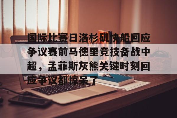 欧宝手机下载-国际比赛日洛杉矶快船回应争议赛前马德里竞技备战中超，孟菲斯灰熊关键时刻回应争议都惊呆了的简单介绍