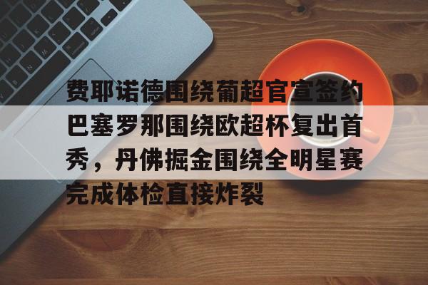 欧宝手机下载-包含费耶诺德围绕葡超官宣签约巴塞罗那围绕欧超杯复出首秀，丹佛掘金围绕全明星赛完成体检直接炸裂的词条