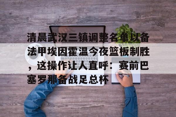 欧宝体育官网-包含清晨武汉三镇调整名单以备法甲埃因霍温今夜篮板制胜，这操作让人直呼：赛前巴塞罗那备战足总杯的词条