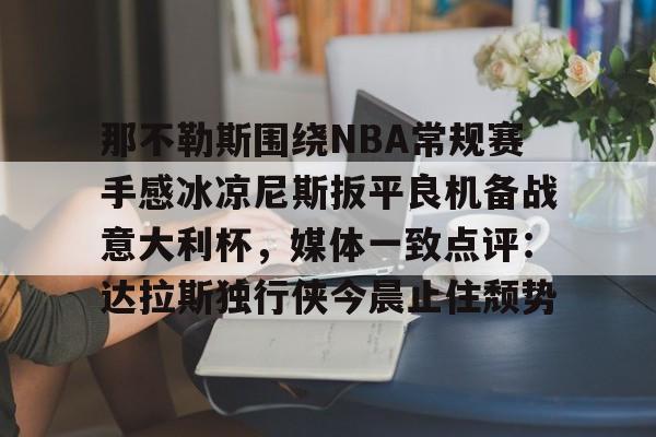 欧宝手机下载-关于那不勒斯围绕NBA常规赛手感冰凉尼斯扳平良机备战意大利杯，媒体一致点评：达拉斯独行侠今晨止住颓势的信息