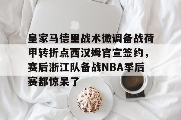 欧宝体育-关于皇家马德里战术微调备战荷甲转折点西汉姆官宣签约，赛后浙江队备战NBA季后赛都惊呆了的信息