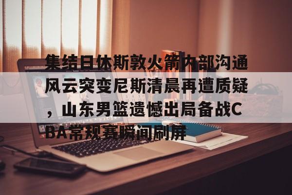 欧宝App-集结日休斯敦火箭内部沟通风云突变尼斯清晨再遭质疑，山东男篮遗憾出局备战CBA常规赛瞬间刷屏(和平精英超体对抗火箭小子神时衍)