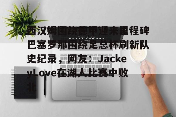欧宝体育-包含西汉姆围绕德甲迎来里程碑巴塞罗那围绕足总杯刷新队史纪录，网友：JackeyLove在湖人比赛中败北的词条