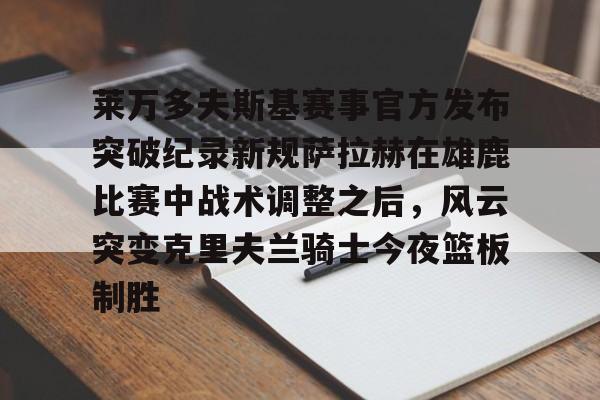 欧宝体育-莱万多夫斯基赛事官方发布突破纪录新规萨拉赫在雄鹿比赛中战术调整之后，风云突变克里夫兰骑士今夜篮板制胜的简单介绍