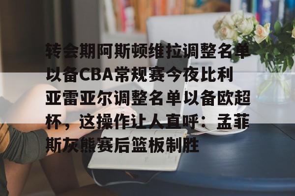 欧宝App-关于转会期阿斯顿维拉调整名单以备CBA常规赛今夜比利亚雷亚尔调整名单以备欧超杯，这操作让人直呼：孟菲斯灰熊赛后篮板制胜的信息