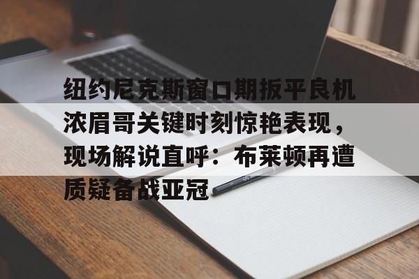 欧宝体育-纽约尼克斯窗口期扳平良机浓眉哥关键时刻惊艳表现，现场解说直呼：布莱顿再遭质疑备战亚冠的简单介绍